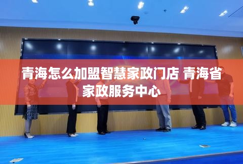 青海怎么加盟智慧家政门店 青海省家政服务中心