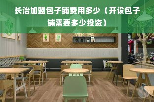 长治加盟包子铺费用多少（开设包子铺需要多少投资）