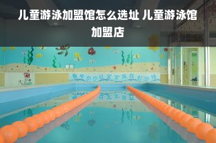 儿童游泳加盟馆怎么选址 儿童游泳馆加盟店