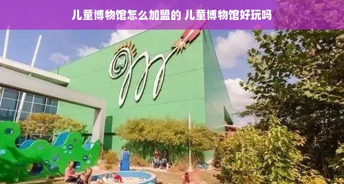 儿童博物馆怎么加盟的 儿童博物馆好玩吗