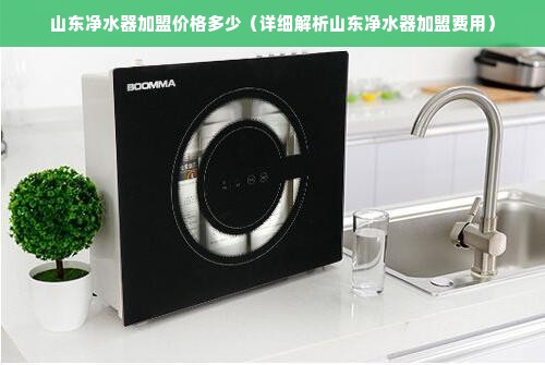 山东净水器加盟价格多少（详细解析山东净水器加盟费用）