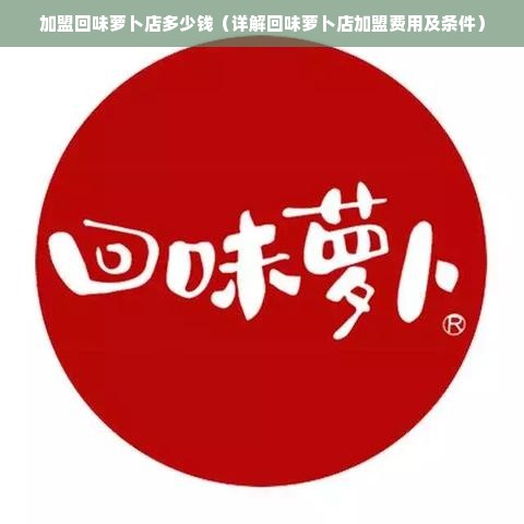 加盟回味萝卜店多少钱（详解回味萝卜店加盟费用及条件）