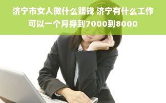 济宁市女人做什么赚钱 济宁有什么工作可以一个月挣到7000到8000