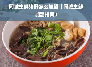 同城生鲜猪肝怎么加盟（同城生鲜加盟指南）