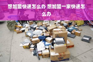 想加盟快递怎么办 想加盟一家快递怎么办