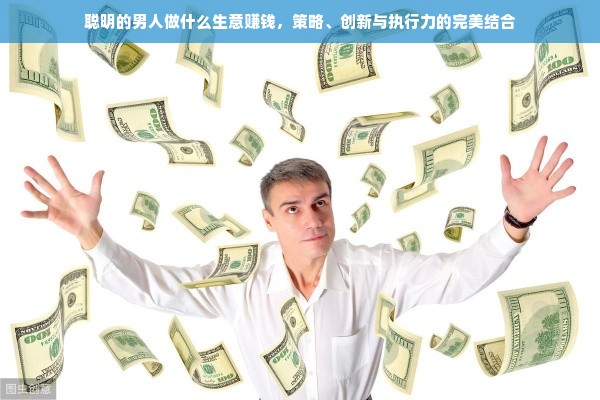 聪明的男人做什么生意赚钱，策略、创新与执行力的完美结合
