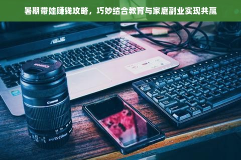 暑期带娃赚钱攻略，巧妙结合教育与家庭副业实现共赢