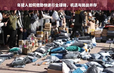 年轻人如何借助快递行业赚钱，机遇与挑战并存