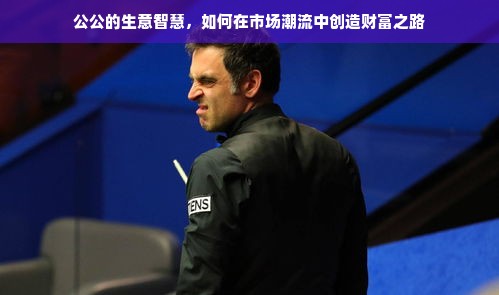 公公的生意智慧，如何在市场潮流中创造财富之路