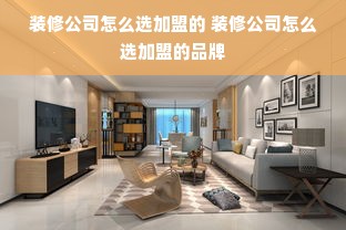 装修公司怎么选加盟的 装修公司怎么选加盟的品牌