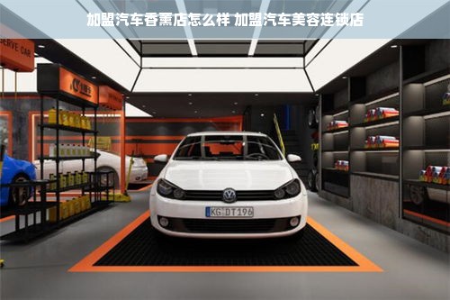 加盟汽车香薰店怎么样 加盟汽车美容连锁店