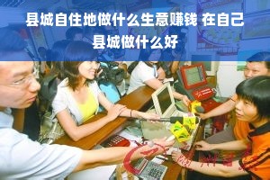县城自住地做什么生意赚钱 在自己县城做什么好