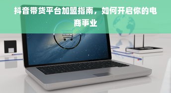 抖音带货平台加盟指南，如何开启你的电商事业