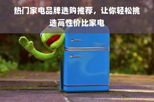 热门家电品牌选购推荐，让你轻松挑选高性价比家电