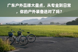 广东户外品牌大盘点，从专业到日常，你的户外装备选对了吗？