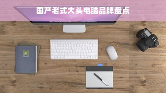 国产老式大头电脑品牌盘点
