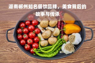 湖南郴州知名餐饮品牌，美食背后的故事与传承