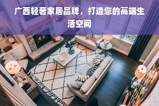 广西轻奢家居品牌，打造您的高端生活空间