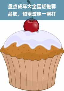 盘点成年大全蛋糕推荐品牌，甜蜜滋味一网打尽！