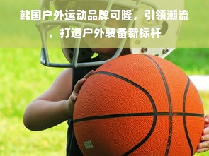 韩国户外运动品牌可隆，引领潮流，打造户外装备新标杆