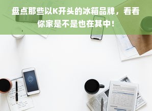盘点那些以K开头的冰箱品牌，看看你家是不是也在其中！