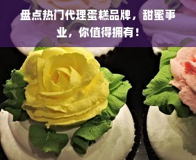 盘点热门代理蛋糕品牌，甜蜜事业，你值得拥有！