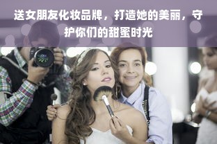 送女朋友化妆品牌，打造她的美丽，守护你们的甜蜜时光