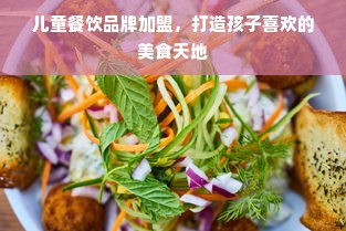 儿童餐饮品牌加盟，打造孩子喜欢的美食天地