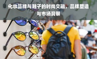 化妆品牌与鞋子的时尚交融，品牌塑造与市场洞察