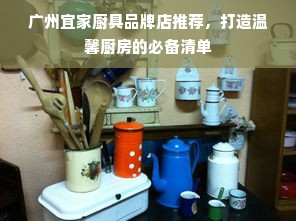 广州宜家厨具品牌店推荐，打造温馨厨房的必备清单