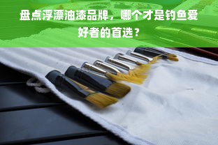 盘点浮漂油漆品牌，哪个才是钓鱼爱好者的首选？