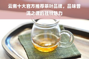 云南十大官方推荐茶叶品牌，品味普洱之源的独特魅力
