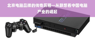 北京电脑品牌的传奇历程—从联想看中国电脑产业的崛起