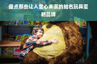 盘点那些让人童心未泯的知名玩具蛋糕品牌