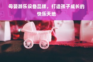 母婴游乐设备品牌，打造孩子成长的快乐天地