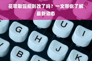 花呗取现规则改了吗？一文带你了解最新动态