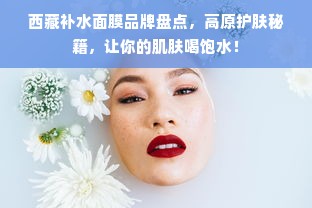 西藏补水面膜品牌盘点，高原护肤秘籍，让你的肌肤喝饱水！