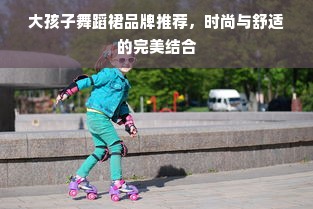 大孩子舞蹈裙品牌推荐，时尚与舒适的完美结合