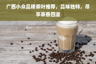 广西小众品牌茶叶推荐，品味独特，尽享茶香四溢