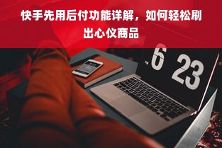 快手先用后付功能详解，如何轻松刷出心仪商品