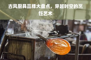 古风厨具品牌大盘点，穿越时空的烹饪艺术