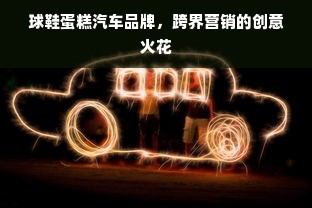 球鞋蛋糕汽车品牌，跨界营销的创意火花