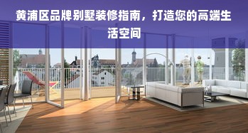 黄浦区品牌别墅装修指南，打造您的高端生活空间