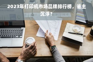 2023年打印机市场品牌排行榜，谁主沉浮？