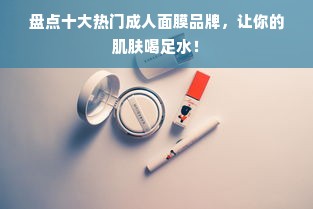 盘点十大热门成人面膜品牌，让你的肌肤喝足水！