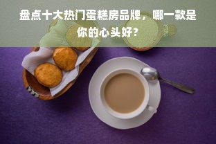 盘点十大热门蛋糕房品牌，哪一款是你的心头好？