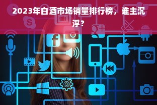 2023年白酒市场销量排行榜，谁主沉浮？