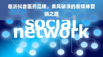 临沂抖音医药品牌，乘风破浪的新媒体营销之路
