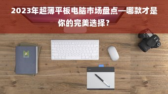 2023年超薄平板电脑市场盘点—哪款才是你的完美选择？
