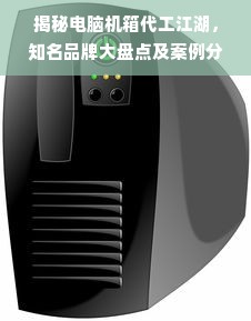 揭秘电脑机箱代工江湖，知名品牌大盘点及案例分析